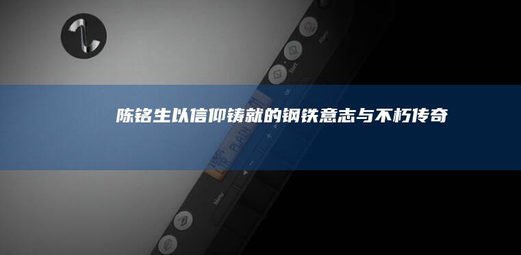 陈铭生：以信仰铸就的钢铁意志与不朽传奇